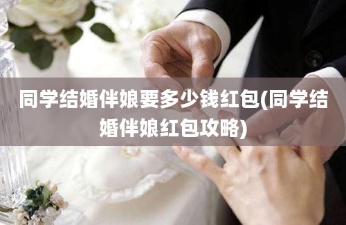 同学结婚伴娘要多少钱红包(同学结婚伴娘红包攻略)