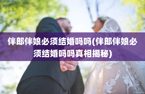 伴郎伴娘必须结婚吗吗(伴郎伴娘必须结婚吗吗真相揭秘)