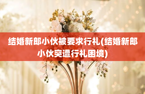 结婚新郎小伙被要求行礼(结婚新郎小伙突遭行礼困境)