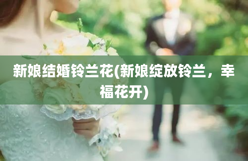 新娘结婚铃兰花(新娘绽放铃兰，幸福花开)