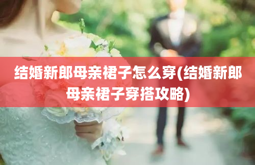 结婚新郎母亲裙子怎么穿(结婚新郎母亲裙子穿搭攻略)