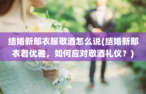 结婚新郎衣服敬酒怎么说(结婚新郎衣着优雅，如何应对敬酒礼仪？)