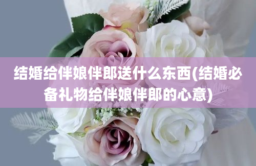 结婚给伴娘伴郎送什么东西(结婚必备礼物给伴娘伴郎的心意)