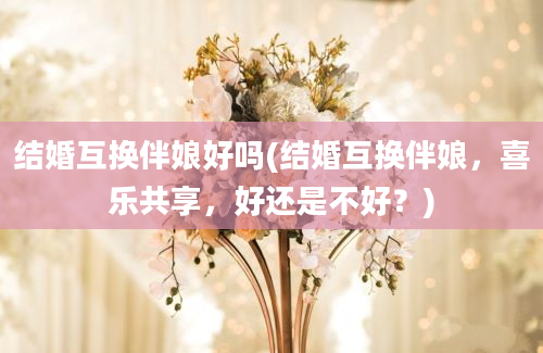 结婚互换伴娘好吗(结婚互换伴娘，喜乐共享，好还是不好？)