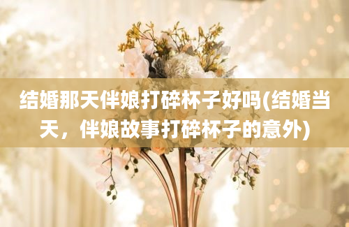 结婚那天伴娘打碎杯子好吗(结婚当天，伴娘故事打碎杯子的意外)