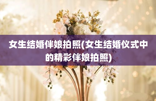 女生结婚伴娘拍照(女生结婚仪式中的精彩伴娘拍照)