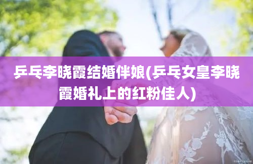 乒乓李晓霞结婚伴娘(乒乓女皇李晓霞婚礼上的红粉佳人)