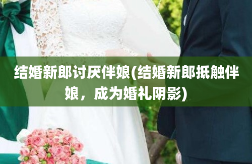 结婚新郎讨厌伴娘(结婚新郎抵触伴娘，成为婚礼阴影)