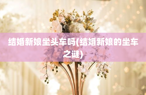 结婚新娘坐头车吗(结婚新娘的坐车之谜)