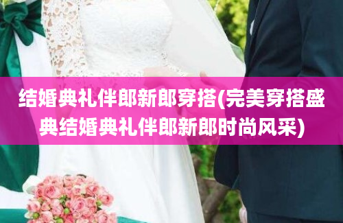 结婚典礼伴郎新郎穿搭(完美穿搭盛典结婚典礼伴郎新郎时尚风采)