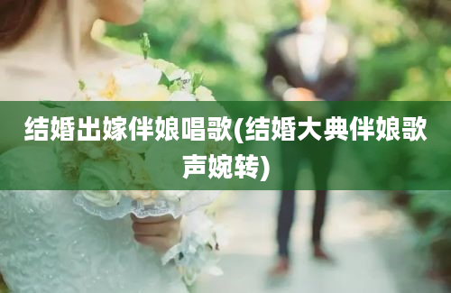 结婚出嫁伴娘唱歌(结婚大典伴娘歌声婉转)