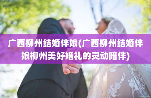 广西柳州结婚伴娘(广西柳州结婚伴娘柳州美好婚礼的灵动陪伴)