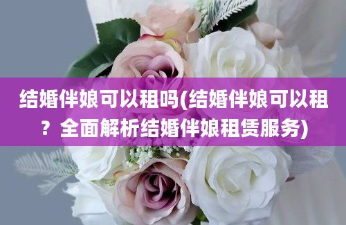 结婚伴娘可以租吗(结婚伴娘可以租？全面解析结婚伴娘租赁服务)