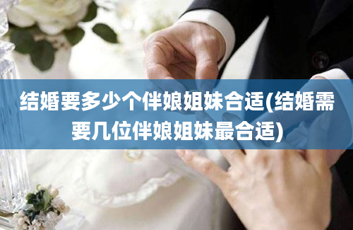 结婚要多少个伴娘姐妹合适(结婚需要几位伴娘姐妹最合适)