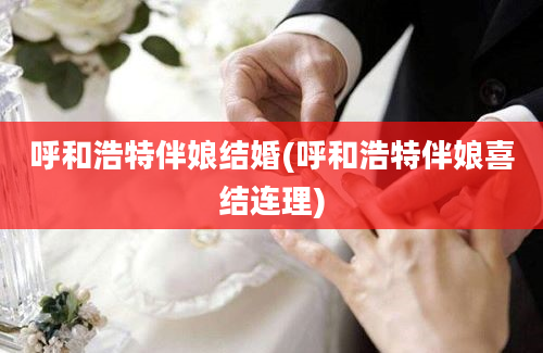 呼和浩特伴娘结婚(呼和浩特伴娘喜结连理)