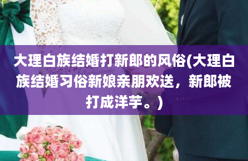 大理白族结婚打新郎的风俗(大理白族结婚习俗新娘亲朋欢送，新郎被打成洋芋。)