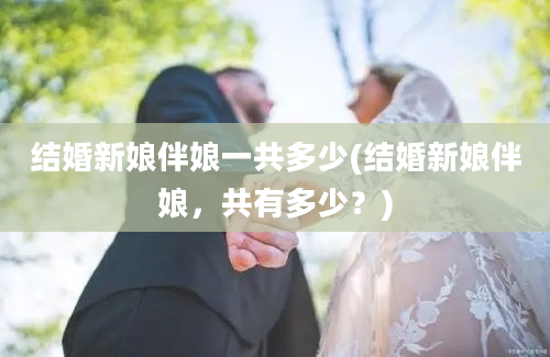 结婚新娘伴娘一共多少(结婚新娘伴娘，共有多少？)