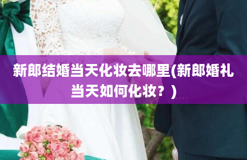 新郎结婚当天化妆去哪里(新郎婚礼当天如何化妆？)