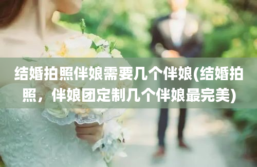 结婚拍照伴娘需要几个伴娘(结婚拍照，伴娘团定制几个伴娘最完美)