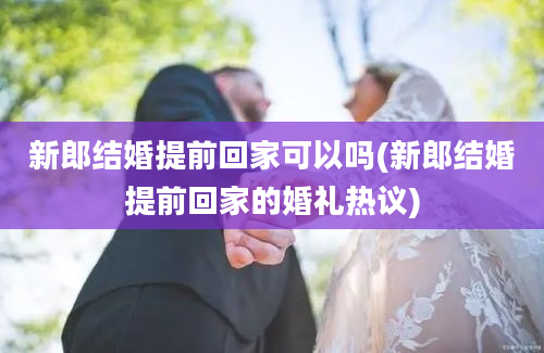 新郎结婚提前回家可以吗(新郎结婚提前回家的婚礼热议)