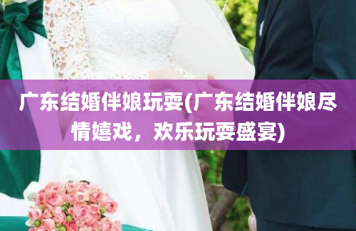 广东结婚伴娘玩耍(广东结婚伴娘尽情嬉戏，欢乐玩耍盛宴)