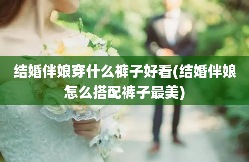 结婚伴娘穿什么裤子好看(结婚伴娘怎么搭配裤子最美)