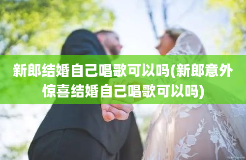 新郎结婚自己唱歌可以吗(新郎意外惊喜结婚自己唱歌可以吗)