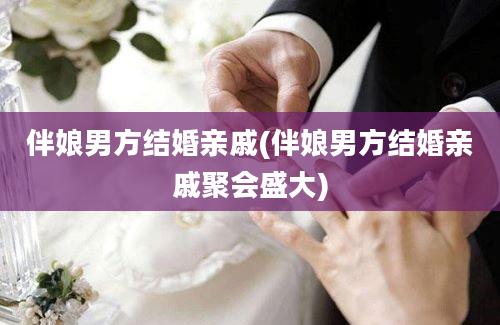 伴娘男方结婚亲戚(伴娘男方结婚亲戚聚会盛大)