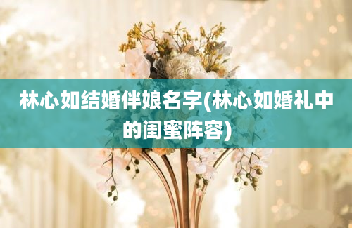 林心如结婚伴娘名字(林心如婚礼中的闺蜜阵容)