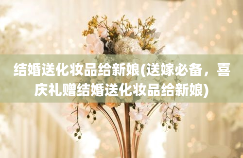 结婚送化妆品给新娘(送嫁必备，喜庆礼赠结婚送化妆品给新娘)