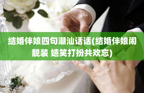 结婚伴娘四句潮汕话话(结婚伴娘闹靓装 嬉笑打扮共欢忘)