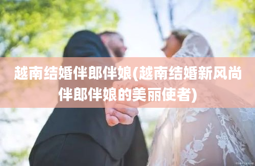 越南结婚伴郎伴娘(越南结婚新风尚伴郎伴娘的美丽使者)
