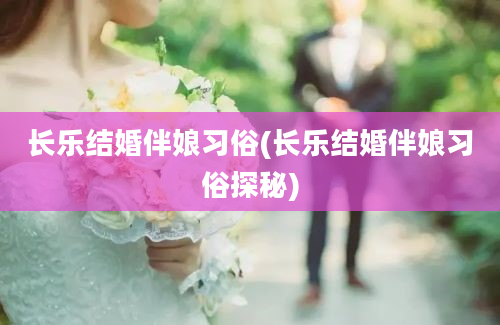 长乐结婚伴娘习俗(长乐结婚伴娘习俗探秘)