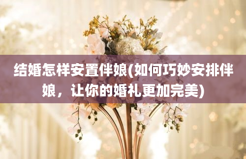 结婚怎样安置伴娘(如何巧妙安排伴娘，让你的婚礼更加完美)