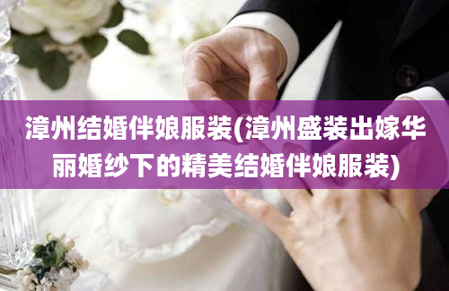 漳州结婚伴娘服装(漳州盛装出嫁华丽婚纱下的精美结婚伴娘服装)