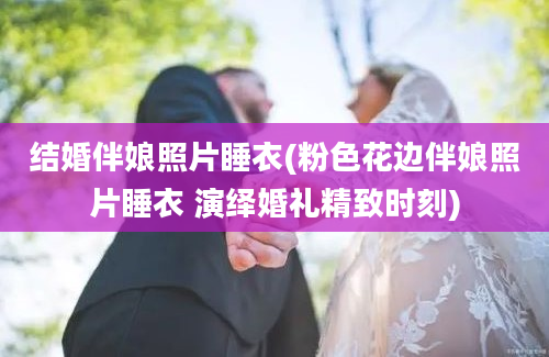 结婚伴娘照片睡衣(粉色花边伴娘照片睡衣 演绎婚礼精致时刻)