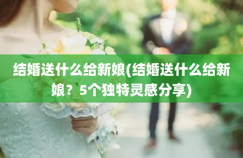 结婚送什么给新娘(结婚送什么给新娘？5个独特灵感分享)