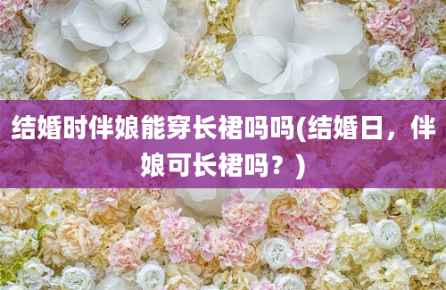 结婚时伴娘能穿长裙吗吗(结婚日，伴娘可长裙吗？)