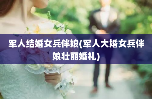 军人结婚女兵伴娘(军人大婚女兵伴娘壮丽婚礼)