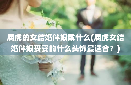 属虎的女结婚伴娘戴什么(属虎女结婚伴娘妥妥的什么头饰最适合？)