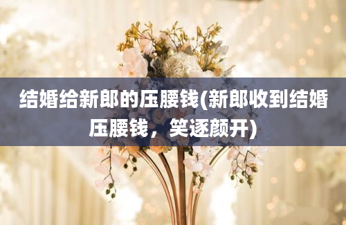 结婚给新郎的压腰钱(新郎收到结婚压腰钱，笑逐颜开)