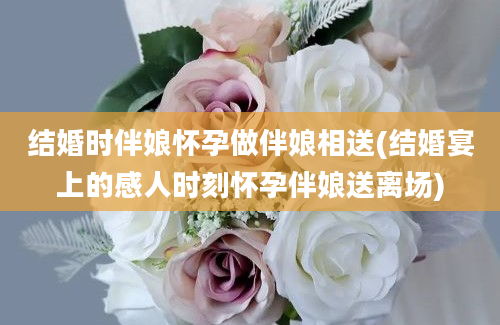 结婚时伴娘怀孕做伴娘相送(结婚宴上的感人时刻怀孕伴娘送离场)