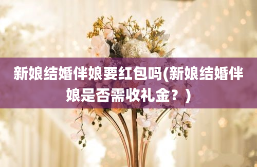 新娘结婚伴娘要红包吗(新娘结婚伴娘是否需收礼金？)