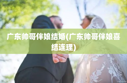 广东帅哥伴娘结婚(广东帅哥伴娘喜结连理)