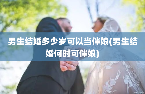 男生结婚多少岁可以当伴娘(男生结婚何时可伴娘)