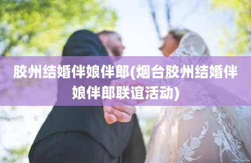 胶州结婚伴娘伴郎(烟台胶州结婚伴娘伴郎联谊活动)