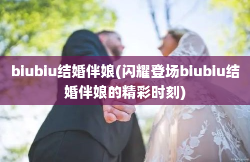 biubiu结婚伴娘(闪耀登场biubiu结婚伴娘的精彩时刻)