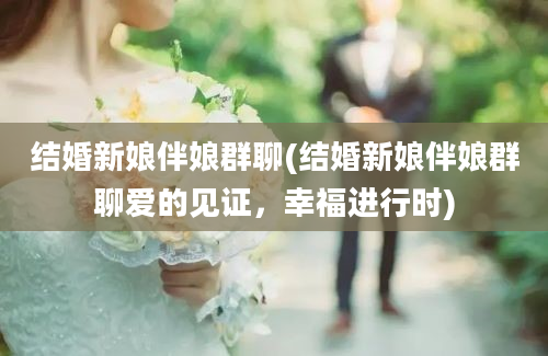 结婚新娘伴娘群聊(结婚新娘伴娘群聊爱的见证，幸福进行时)