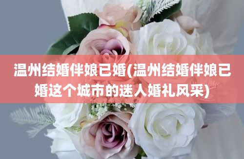 温州结婚伴娘已婚(温州结婚伴娘已婚这个城市的迷人婚礼风采)