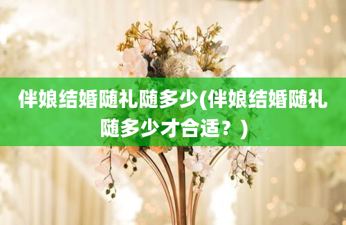 伴娘结婚随礼随多少(伴娘结婚随礼随多少才合适？)